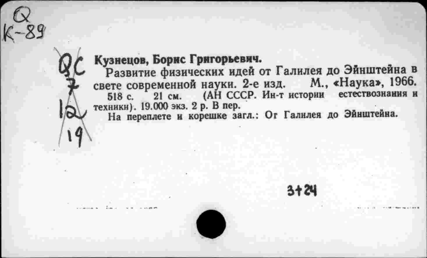 ﻿Кузнецов, Борис Григорьевич.
Развитие физических идей от Галилея до Эйнштейна в свете современной науки. 2-е изд. М., «Наука>, 1966.
518 с. 21 см. (АН СССР. Ин-т истории естествознания и техники). 19.000 экз. 2 р. В пер.
На переплете и корешке загл.: От Галилея до Эйнштейна.
5+24